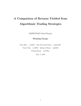 A Comparison of Returns Yielded from
Algorithmic Trading Strategies
MATH W4071 Final Project
Working Group:
Chen Zhou (cz2384) Max Pasternak Norris (mpn2120)
Yanxi Chen (yc3081) Qianyun Zhang (qz2246)
Yicheng Wang (yw2761)
May 11, 2016
1
 