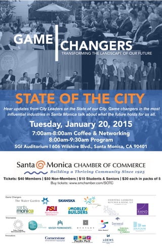 Tuesday, January 20, 2015
7:00am-8:00am Coffee & Networking
8:00am-9:30am Program
SGI Auditorium l 606 Wilshire Blvd., Santa Monica, CA 90401
STATE OF THE CITY
TRANSFORMING THE LANDSCAPE OF OUR FUTURE
CHANGERSGAME
Game Changers
Visionaries
Innovators
Hear updates from City Leaders on the State of our City. Game changers in the most
influential industries in Santa Monica talk about what the future holds for us all.
Tickets: $40 Members | $50 Non-Members | $10 Students & Seniors | $30 each in packs of 5
Buy tickets: www.smchamber.com/SOTC
Tuesday, January 20, 2015
7:00am-8:00am Coffee & Networking
8:00am-9:30am Program
SGI Auditorium l 606 Wilshire Blvd., Santa Monica, CA 90401
STATE OF THE CITY
TRANSFORMING THE LANDSCAPE OF OUR FUTURE
CHANGERSGAME
Game Changers
Visionaries
Innovators
Hear updates from City Leaders on the State of our City. Game changers in the most
influential industries in Santa Monica talk about what the future holds for us all.
Tickets: $40 Members | $50 Non-Members | $10 Students & Seniors | $30 each in packs of 5
Buy tickets: www.smchamber.com/SOTC
Tuesday, January 20, 2015
7:00am-8:00am Coffee & Networking
8:00am-9:30am Program
SGI Auditorium l 606 Wilshire Blvd., Santa Monica, CA 90401
STATE OF THE CITY
TRANSFORMING THE LANDSCAPE OF OUR FUTURE
CHANGERSGAME
Game Changers
Visionaries
Innovators
Hear updates from City Leaders on the State of our City. Game changers in the most
influential industries in Santa Monica talk about what the future holds for us all.
Tickets: $40 Members | $50 Non-Members | $10 Students & Seniors | $30 each in packs of 5
Buy tickets: www.smchamber.com/SOTC
 
