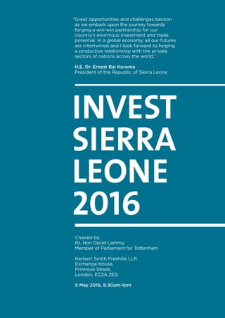 INVEST
SIERRA
LEONE
2016
Chaired by:
Rt. Hon David Lammy,
Member of Parliament for Tottenham
Herbert Smith Freehills LLP,
Exchange House,
Primrose Street,
London, EC2A 2EG
5 May 2016, 8.30am-1pm
“Great opportunities and challenges beckon
as we embark upon the journey towards
forging a win-win partnership for our
country’s enormous investment and trade
potential. In a global economy, all our futures
are intertwined and I look forward to forging
a productive relationship with the private
sectors of nations across the world,”
H.E. Dr. Ernest Bai Koroma
President of the Republic of Sierra Leone
 