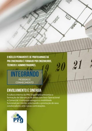 ENVOLVIMENTO E SINERGIA
A cultura interna da PRG Engenharia preconiza a
formação de lideranças de áreas com foco Operacional
e Comercial. A empresa assegura a mobilidade
funcional por mérito, priorizando a promoção de seus
colaboradores ante novas contratações.
Integrando
PESSOAS E
CONHECIMENTO
O NÚCLEO PERMANENTE DE PROFISSIONAIS DA
PRG ENGENHARIA É FORMADO POR ENGENHEIROS,
TÉCNICOS E ADMINISTRADORES.
 