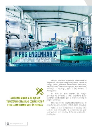 A PRG EngenhariaÉ UMA EMPRESA DE ALCANCE
NACIONAL E INTERNACIONAL
Atua na prestação de serviços profissionais de
engenharia e soluções integradas para os setores de
Energia Elétrica, Indústrias de Processo e Manufatura,
Infraestrutura e Edificações Especiais, Meio Ambiente,
Mineração e Metalurgia, Óleo e Gás, Química e
Petroquímica.
Há mais de duas décadas de atuação
produtiva no mercado, a PRG Engenharia busca
identificar oportunidades para o desenvolvimento de
empreendimentos.
Elabora e viabiliza projetos adotando técnicas de
engenharia e gerenciamento em todo o ciclo produtivo.
Todas as suas competências e recursos estão
voltados para a inovação e o compromisso de gerar
valor para os seus clientes, de forma consistente e
continuada.
www.prgengenharia.com.br
A PRG ENGENHARIA ALICERÇA SUA
TRAJETÓRIA DE TRABALHO COM RESPEITO À
ÉTICA, AO MEIO AMBIENTE E ÀS PESSOAS.
 