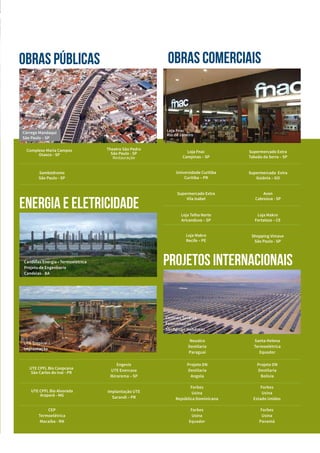 OBRAS Públicas
Candeias Energia • Termoelétrica
Projeto de Engenharia
Candeias - BA
UTE Tropical I
Implantação
Theatro São Pedro
São Paulo - SP
Restauração
Sambódromo
São Paulo - SP
OBRAS COMERCIAIS
Supermercado Extra
Vila Isabel
Loja Fnac
Rio de Janeiro
Loja Fnac
Campinas – SP
Supermercado Extra
Taboão da Serra – SP
Loja Telha Norte
Aricanduva – SP
Loja Makro
Fortaleza – CE
Universidade Curitiba
Curitiba – PR
Supermercado Extra
Goiânia – GO
Loja Makro
Recife – PE
Shopping Vimave
São Paulo - SP
Avon
Cabreúva - SP
energia e eletricidade
Complexo Maria Campos
Osasco - SP
UTE CPFL Bio Coopcana
São Carlos do Ivaí - PR
Engevix
UTE Enercasa
Ibirarema – SP
UTE CPFL Bio Alvorada
Araporã - MG
Implantação UTE
Sarandi – PR
Santa Helena
Termoelétrica
Equador
Projeto DN
Destilaria
Bolívia
Forbes
Usina
Estado Unidos
Forbes
Usina
Panamá
Neualco
Destilaria
Paraguai
Projeto DN
Destilaria
Angola
Forbes
Usina
República Dominicana
Forbes
Usina
Equador
CEP
Termoelétrica
Macaíba - RN
projetos internacionais
Córrego Mandaqui
São Paulo – SP
Centrais Solares
Fotovoltaicas
SunEdison Honduras
 
