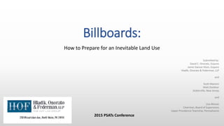 Billboards:
How to Prepare for an Inevitable Land Use
2015 PSATs Conference
Submitted by:
David C. Onorato, Esquire
Jamie Dancer Kloin, Esquire
Hladik, Onorato & Federman, LLP
and
Scott Mancini
Matt Outdoor
Sicklerville, New Jersey
and
Lisa Mossie
Chairman, Board of Supervisors
Upper Providence Township, Pennsylvania
 