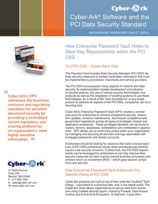 How Enterprise Password Vault Helps to
Meet Key Requirements within the PCI
DSS
The PCI DSS – Cyber-Ark’s View
The Payment Card Industry Data Security Standard (PCI DSS) de-
fines security measures to protect cardholder information that must
be implemented by processors, merchants and service providers.
The PCI DSS encompasses many aspects of network and data
security. Its implementation implies development and adoption
of security policies, the use of various security technologies and
products as well as the adaptation of existing systems to use these
technologies. As a result of the “lack of existence” of any single
product to address all aspects of the PCI DSS, compliance can be a
daunting task.
Cyber-Ark’s Enterprise Password Vault (EPV) creates a central-
ized point for enterprises to achieve exceptional security, stream-
line updates, enhance maintenance, and ensure compliance with
government regulations across all types of privileged, shared and
application passwords. These privileged identities can be found in
routers, servers, databases, workstations and embedded in applica-
tions. EPV allows you to control the power within your organization
by managing and securing all activities and logs associated with
privileged passwords and shared accounts.
Enterprises should be looking for solutions that solve a broad spec-
trum of PCI DSS compliance issues while simultaneously eliminat-
ing any new security concerns. Furthermore, the PCI DSS require-
ments can be leveraged by enterprises to not only improve their
security measures but also improve overall business processes and
achieve return on investment (ROI) – which goes beyond compli-
ance and security.
How Enterprise Password Vault Addresses the
Specific Points of PCI DSS
Cyber-Ark products are built on top of their patented Vaulting®
Tech-
nology -- equivalent to a physical safe, only in the digital world. The
Cyber-Ark Vault allows organizations to secure data from end-to-
end using multiple security layers, including Firewall, Data Access
Control and End-to-End Encryption. To that end, Cyber-Ark’s
Cyber-Ark®
Software and the
PCI Data Security Standard
	 ENTERPRISE PASSWORD VAULT®
(EPV)
Cyber-Ark’s EPV
addresses the business
concerns and regulatory
mandates for sensitive
document security by
providing a centralized
secure repository and
sharing platform for
an organization’s most
highly sensitive
information
“
”
57 Wells Avenue
Suite 20A
Newton, MA 02469
P: 617.965.1544
E: sales@cyber-ark.com
W: www.cyber-ark.com
 