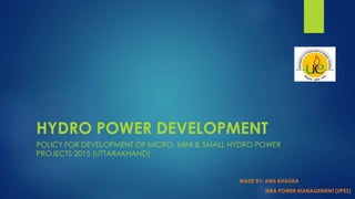 HYDRO POWER DEVELOPMENT
POLICY FOR DEVELOPMENT OF MICRO, MINI & SMALL HYDRO POWER
PROJECTS 2015 (UTTARAKHAND)
MADE BY: ANIL KHADKA
MBA POWER MANAGEMENT (UPES)
 