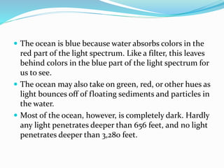 The ocean is blue because water absorbs colors in the
red part of the light spectrum. Like a filter, this leaves
behind colors in the blue part of the light spectrum for
us to see.
 The ocean may also take on green, red, or other hues as
light bounces off of floating sediments and particles in
the water.
 Most of the ocean, however, is completely dark. Hardly
any light penetrates deeper than 656 feet, and no light
penetrates deeper than 3,280 feet.
 
