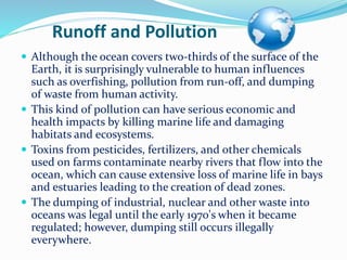 Runoff and Pollution
 Although the ocean covers two-thirds of the surface of the
Earth, it is surprisingly vulnerable to human influences
such as overfishing, pollution from run-off, and dumping
of waste from human activity.
 This kind of pollution can have serious economic and
health impacts by killing marine life and damaging
habitats and ecosystems.
 Toxins from pesticides, fertilizers, and other chemicals
used on farms contaminate nearby rivers that flow into the
ocean, which can cause extensive loss of marine life in bays
and estuaries leading to the creation of dead zones.
 The dumping of industrial, nuclear and other waste into
oceans was legal until the early 1970's when it became
regulated; however, dumping still occurs illegally
everywhere.
 