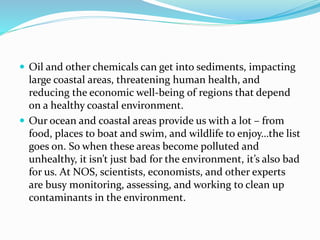  Oil and other chemicals can get into sediments, impacting
large coastal areas, threatening human health, and
reducing the economic well-being of regions that depend
on a healthy coastal environment.
 Our ocean and coastal areas provide us with a lot – from
food, places to boat and swim, and wildlife to enjoy…the list
goes on. So when these areas become polluted and
unhealthy, it isn’t just bad for the environment, it’s also bad
for us. At NOS, scientists, economists, and other experts
are busy monitoring, assessing, and working to clean up
contaminants in the environment.
 