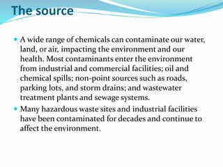 The source
 A wide range of chemicals can contaminate our water,
land, or air, impacting the environment and our
health. Most contaminants enter the environment
from industrial and commercial facilities; oil and
chemical spills; non-point sources such as roads,
parking lots, and storm drains; and wastewater
treatment plants and sewage systems.
 Many hazardous waste sites and industrial facilities
have been contaminated for decades and continue to
affect the environment.
 