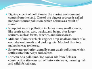  Eighty percent of pollution to the marine environment
comes from the land. One of the biggest sources is called
nonpoint source pollution, which occurs as a result of
runoff.
 Nonpoint source pollution includes many small sources,
like septic tanks, cars, trucks, and boats, plus larger
sources, such as farms, ranches, and forest areas.
 Millions of motor vehicle engines drop small amounts of oil
each day onto roads and parking lots. Much of this, too,
makes its way to the sea.
 Some water pollution actually starts as air pollution, which
settles into waterways and oceans.
 Dirt can be a pollutant. Top soil or silt from fields or
construction sites can run off into waterways, harming fish
and wildlife habitats.
 