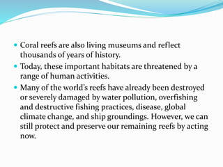  Coral reefs are also living museums and reflect
thousands of years of history.
 Today, these important habitats are threatened by a
range of human activities.
 Many of the world’s reefs have already been destroyed
or severely damaged by water pollution, overfishing
and destructive fishing practices, disease, global
climate change, and ship groundings. However, we can
still protect and preserve our remaining reefs by acting
now.
 
