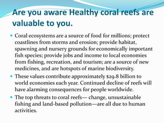 Are you aware Healthy coral reefs are
valuable to you.
 Coral ecosystems are a source of food for millions; protect
coastlines from storms and erosion; provide habitat,
spawning and nursery grounds for economically important
fish species; provide jobs and income to local economies
from fishing, recreation, and tourism; are a source of new
medicines, and are hotspots of marine biodiversity.
 These values contribute approximately $29.8 billion to
world economies each year. Continued decline of reefs will
have alarming consequences for people worldwide.
 The top threats to coral reefs— change, unsustainable
fishing and land-based pollution—are all due to human
activities.
 