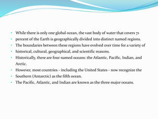 • While there is only one global ocean, the vast body of water that covers 71
• percent of the Earth is geographically divided into distinct named regions.
• The boundaries between these regions have evolved over time for a variety of
• historical, cultural, geographical, and scientific reasons.
• Historically, there are four named oceans: the Atlantic, Pacific, Indian, and
Arctic.
• However, most countries - including the United States - now recognize the
• Southern (Antarctic) as the fifth ocean.
• The Pacific, Atlantic, and Indian are known as the three major oceans.
 