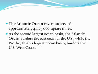  The Atlantic Ocean covers an area of
approximately 41,105,000 square miles.
 As the second largest ocean basin, the Atlantic
Ocean borders the east coast of the U.S., while the
Pacific, Earth's largest ocean basin, borders the
U.S. West Coast.
 