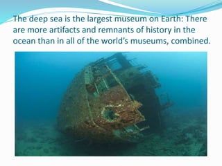 The deep sea is the largest museum on Earth: There
are more artifacts and remnants of history in the
ocean than in all of the world’s museums, combined.
 