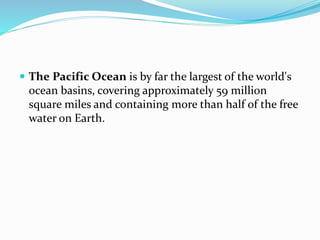  The Pacific Ocean is by far the largest of the world's
ocean basins, covering approximately 59 million
square miles and containing more than half of the free
water on Earth.
 