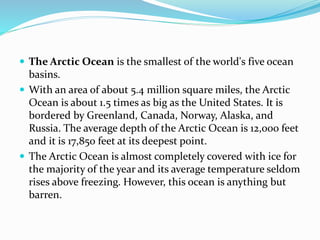  The Arctic Ocean is the smallest of the world's five ocean
basins.
 With an area of about 5.4 million square miles, the Arctic
Ocean is about 1.5 times as big as the United States. It is
bordered by Greenland, Canada, Norway, Alaska, and
Russia. The average depth of the Arctic Ocean is 12,000 feet
and it is 17,850 feet at its deepest point.
 The Arctic Ocean is almost completely covered with ice for
the majority of the year and its average temperature seldom
rises above freezing. However, this ocean is anything but
barren.
 