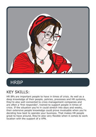 HRBP
KEY SKILLS:
HR BPs are important people to have in times of crisis. As well as a
deep knowledge of their people, policies, processes and HR systems,
they’re also well connected to crisis-management companies and
are often a ‘first responder’, trained to support people in times of
crisis. If the situation you’re in could stretch into days and weeks,
their extensive people knowledge could prove invaluable when you’re
deciding how best to operate your business. That makes HR people
great to have around, they’re also very flexible when it comes to work
location with the support of a VPN.
 