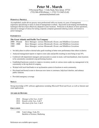 Peter M . March
5 Provincial Place • Colts Neck, New Jersey 07722
(732) 946-4390 (Home) • (732) 713-2445 (Cell)
petemarch@hotmail.com
PERSONAL PROFILE
Accomplished, results driven grocery store professional with over twenty six years of management
experience specializing in stores in need of management overhaul. Successful at developing merchandising
techniques that have been effectively adopted in sister locations. Proficient in all phases of store operations,
selected as manager of choice for testing corporate computer-generated ordering system, and mentor to
junior managers.
EXPERIENCE
The Great Atlantic and Pacific Tea Company
2000 – Present Store Manager, various Monmouth, Ocean, and Middlesex Locations
1989 – 2000 Store Manager, various Monmouth, Ocean, and Middlesex Locations
1989 Store Manager, various Monmouth, Ocean, and Middlesex Locations
• Set daily plans to achieve desired sales goals resulting in better store performance than others in district.
• Analyzed management reports to improve store sales and profits resulting in store being in top 10%.
• Conferred with department managers and associates to create in-stock, well merchandised, clean locations
to be consistently considered a top performing location.
• Established backroom controls to improve inventory results in various stores under my management to be
consistently in the top third of company.
• Worked with local food banks to set up donation centers in locations to assist community.
• Developed and hosted events to showcase new items to customers, help local charities, and enhance
public relations.
• Provided emergency coverage
SKILLS
Strong knowledge of PC software applications including Microsoft Word and Excel, as well as Internet and
email applications
AWARDS & HONORS
2010 Manager of the Year, A & P
2010 Retailer of the Year, A & P
2010 Merchant of the Year, A & P
EDUCATION
1988 York College, York, PA
Bachelor of Science, Marketing
References are available upon request.
 