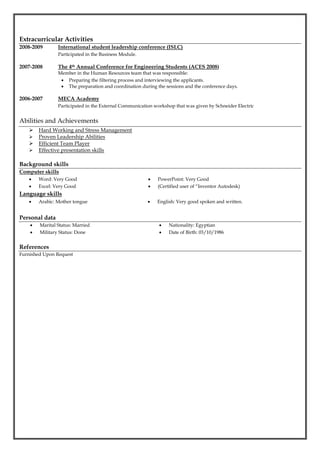 Extracurricular Activities
2008-2009 International student leadership conference (ISLC)
Participated in the Business Module.
2007-2008 The 4th Annual Conference for Engineering Students (ACES 2008)
Member in the Human Resources team that was responsible:
 Preparing the filtering process and interviewing the applicants.
 The preparation and coordination during the sessions and the conference days.
2006-2007 MECA Academy
Participated in the External Communication workshop that was given by Schneider Electric
Abilities and Achievements
 Hard Working and Stress Management
 Proven Leadership Abilities
 Efficient Team Player
 Effective presentation skills
Background skills
Computer skills
 Word: Very Good
 Excel: Very Good
 PowerPoint: Very Good
 (Certified user of “Inventor Autodesk)
Language skills
 Arabic: Mother tongue  English: Very good spoken and written.
Personal data
 Marital Status: Married
 Military Status: Done
 Nationality: Egyptian
 Date of Birth: 03/10/1986
References
Furnished Upon Request
 