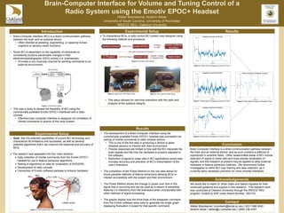 Brain-Computer Interface for Volume and Tuning Control of a
Radio System using the Emotiv EPOC+ Headset
Walter Brandsema, Ibrahim Akbar
University of South Carolina, University of Rochester
IREECE REU, Oakland University
• Brain-Computer Interface (BCI) is a direct communication pathway
between the brain and an external device.
• Often directed at assisting, augmenting, or repairing human
cognitive or sensory-motor functions.
• Some BCI is dependent on the capability of individuals to
consistently produce discernable changes in their
electroencephalographic (EEG) activity (i.e. brainwaves).
• Provides a non-muscular channel for sending commands to an
external environment.
• This was a study to assess the feasibility of BCI using the
commercially available Emotiv EPOC+ interfaced with a radio
console.
• Effective brain-computer interface is designed via correlation of
mental commands to actions of the radio system.
Introduction
• The development of a Brain-Computer Interface using the
commercially available Emotiv EPOC+ headset was successful via
pairing of mental commands to radio console actions.
• This is one of the first step in producing a device to allow
disabled persons to interact with their environment.
• Precise responses are limited to how well the BCI interprets the
brain signals and the how the hardware is properly adjusted to
the software.
• Reduction of signal to noise ratio in BCI applications would help
increase accuracy and precision of BCI’s interpretation of the
user’s intentions.
• The completion of the Power Method on the raw data allows for
future possible methods of feature extractions allowing BCIs to
interact successfully with the subject and their environment.
• The Power Method shows the change in power over time in the
signal that is occurring and can be used as a means of extracting
features (i.e intentions) from the brainwave when incorporated with
other methods of signal processing.
• The graphs display how the three trials of the disappear command
from the Emotiv software were used to generate the single graph
displaying fluctuation in power for that specific command.
Experimental Setup
 To characterize BCIs, a radio control BCI system was designed using
the following material and procedure.
• This setup allowed for real-time interaction with the radio and
analysis of the systems integrity.
Experimental Setup
Brain-Computer Interface is a direct communication pathway between
the brain and an external device, and as such contains a plethora of
opportunity in scientific fields. Other researchable areas of BCI include
reduction of signal to noise ratio and more precise localization of
signals, and this research at present may be applied to other external
hardware or feature extraction methods. We recommend further
investigation to refine BCI user training and data collection, as it
currently lacks necessary precision for more intricate interfaces.
Conclusion
We would like to thank Dr. Brian Dean and Sakshi Agrawal for their
continued guidance and support in this research. This research work
was conducted at Oakland University through the IREECE REU
program, funded by NSF under Award Number 1263133.
Acknowledgements
• Goal: See the potential capabilities of current BCI technology and
characterize its limitations and successes, as well as develop
potential algorithms that’s can improve the response and accuracy of
BCIs.
 The research was separated into four main sections:
 Data collection of mental commands from the Emotiv EPOC+
headset for use in feature extraction algorithms.
 Testing of algorithms on data for localization of ERD/ERS,
 Development of radio console.
 Connection of Emotiv software package to Arduino hardware
Results
Walter Brandsema | brandsem@email.sc.edu | (631) 988-3040
Ibrahim Akbar | iakbar@u.rochester.edu | (858) 336-4767
Contact
Results
Figure 1. General BCI system.
Figure 2. Flowchart of BCI System.
Figure 4. Angled view of BCI Radio Setup. Figure 5. Front view BCI Radio Setup.
Figure 6. Filtered Data of Disappear Command (Trial 1).
Figure 7. Filtered Data of Disappear Command (Trial 2).
Figure 8. Filtered Data of Disappear Command (Trial 3).
Figure 9. Power Method Analysis of Disappear Trials.
Figure 2. Emotiv Headset with Corresponding Channel Numbers.
 