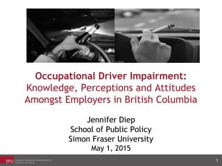 Occupational Driver Impairment:
Knowledge, Perceptions and Attitudes
Amongst Employers in British Columbia
Jennifer Diep
School of Public Policy
Simon Fraser University
May 1, 2015
1
 