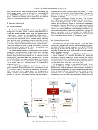 from BWRMS and the BWRF sent by the ship. We selected one
speciﬁc voyage to show a zoom the data collected from the BWRMS
and the BWRF from M/V Norsul Crateus. This voyage occurred from
Port of San Nicolas in Argentina (at Parana river) to Port of Santos
during the time between December 2014 and January 2015.
2. Materials and methods
2.1. System development
The development of the BWRMS was aimed at allowing for the
multipurpose use of the system. Therefore, the system should be
ﬂexible and mostly adaptable mainly to the ship ballast operating
conditions. Fig. 1 presents the conceptual model of the system.
As can be seen in Fig. 1, the central component of the system is
the control unit, which collects data from the sensors, correlates
them with the vessel's geographical position (from GPS) at which
these data are collected and conditions all information to transmit
to an inland server via satellite communication. Since there is not a
commercial solution to attend to these requirements (collection
and transmission of sensors plus GPS data), a dedicated electronic
control circuit was designed and mounted.
The system includes sensors to measure conductivity, turbidity,
temperature, pH and dissolved oxygen, which were purchased
from Global Water Instrumentation. The sensors were selected to
monitor physical-chemical parameters and to perform measure-
ments in fresh and brackish water due to characteristics of ﬂuvial
basins in Brazil. However, organic and biological parameters can
also be measured and sensors acquired from any supplier company
can be utilized (next step). The characteristics of the sensors are
presented in Table 1.
The vessel's geographical position coordinates are obtained by
means of a Global Positioning System (GPS) from GARMIN (model
GPS 17x NMEA 0183). To guarantee an autonomous functioning, a
solar energy-based power supply system was incorporated, of
which a proposal guaranteed the system's operation to be inde-
pendent of the ship's own power sources. For this purpose, a
photovoltaic solar panel captures sunlight and charges a 12 V bat-
tery, which, in turn, provides power for control units. This scheme
permits the system to operate without any crew interference and
preserves its integrity.
The system transmits the collected data using a Digi m10 mo-
dem and Orbcomm satellite constellation. The data are sent in bi-
nary format through messages to the available communication
satellite, which retransmits them to an inland server. Software was
developed to collect the data from the server and store them in a
database, from where they are accessible (via Internet) to the end
user. For this, we also developed a web-based graphic interface for
interpreting the numbers. In the results reported here, the collected
data are transmitted every 55 min, which seems suitable for this
type of study. However, this time is determined by the contracted
data transmission service and can be signiﬁcantly shorter.
2.2. Ship installation process
The system was installed on the dry bulk carrier M/V Norsul
Crateus, IMO Number 9056399, from Norsul Navigation Company,
operating in Brazilian cabotage navigation. It has 42,487 DWT and a
BW capacity of 26,710 m3
. This ship also operates in the Amazon
basin and the River Plate basin, using fresh, brackish and salt water
during the ballast operation.
The BWRMS was installed on April 9, 2014, in the Port of Santos
(Latitude: 2387019.1200S, Longitude: 4637081.9700W) during the
unloading of iron ore cargo at a private terminal. The control
electronic system (control unit, data acquisition board and battery)
was placed inside a dust-proof, water-resistant case and installed in
the boatswain locker at the bow castle of the ship.
The sensors were installed in superior portside tank 1 A (ca-
pacity of ±600 m3
), one of the 14 ballast tanks of the ship. For
protection and mechanical support, the sensors were installed in a
stainless steel cage welded to the inside tank wall. This tank is close
to the forecastle and was selected due to the facility of sensor
installation (the tank is just below the deck), the proximity to the
boatswain's locker (the cable length is limited to around 30 m) and
Fig. 1. Conceptual model of the system installed in M/V Norsul Crateus.
N.N. Pereira et al. / Ocean  Coastal Management 131 (2016) 25e38 27
 