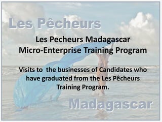 Les Pecheurs Madagascar
Micro-Enterprise Training Program
Visits to the businesses of Candidates who
have graduated from the Les Pêcheurs
Training Program.
 