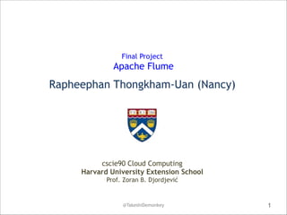  
Final Project 

Apache Flume 
 

Rapheephan Thongkham-Uan (Nancy)

cscie90 Cloud Computing
Harvard University Extension School
Prof. Zoran B. Djordjević

@TakeshiDemonkey

1

 