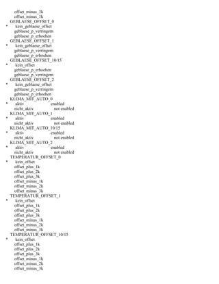 offset_minus_3k
offset_minus_1k
GEBLAESE_OFFSET_0
* kein_geblaese_offset
geblaese_p_verringern
geblaese_p_erhoehen
GEBLAESE_OFFSET_1
* kein_geblaese_offset
geblaese_p_verringern
geblaese_p_erhoehen
GEBLAESE_OFFSET_10/15
* kein_offset
geblaese_p_erhoehen
geblaese_p_verringern
GEBLAESE_OFFSET_2
* kein_geblaese_offset
geblaese_p_verringern
geblaese_p_erhoehen
KLIMA_MIT_AUTO_0
* aktiv enabled
nicht_aktiv not enabled
KLIMA_MIT_AUTO_1
* aktiv enabled
nicht_aktiv not enabled
KLIMA_MIT_AUTO_10/15
* aktiv enabled
nicht_aktiv not enabled
KLIMA_MIT_AUTO_2
* aktiv enabled
nicht_aktiv not enabled
TEMPERATUR_OFFSET_0
* kein_offset
offset_plus_1k
offset_plus_2k
offset_plus_3k
offset_minus_1k
offset_minus_2k
offset_minus_3k
TEMPERATUR_OFFSET_1
* kein_offset
offset_plus_1k
offset_plus_2k
offset_plus_3k
offset_minus_1k
offset_minus_2k
offset_minus_3k
TEMPERATUR_OFFSET_10/15
* kein_offset
offset_plus_1k
offset_plus_2k
offset_plus_3k
offset_minus_1k
offset_minus_2k
offset_minus_3k
 