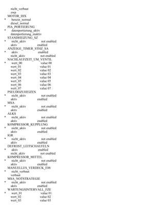 nicht_verbaut
zwp
MOTOR_IHX
* benzin_normal
diesel_normal
PIA_PORTIERUNG
* datenportierung_aktiv
datenportierung_inaktiv
STANDHEIZUNG_SZ
* nicht_aktiv not enabled
aktiv enabled
ANZEIGE_TIMER_STHZ_SA
* aktiv enabled
nicht_aktiv not enabled
NACHLAUFZEIT_UM_VENTIL
* wert_00 value 00
wert_01 value 01
wert_02 value 02
wert_03 value 03
wert_04 value 04
wert_05 value 05
wert_06 value 06
wert_07 value 07
PSEUDOZUHEIZEN
* nicht_aktiv not enabled
aktiv enabled
MSA
* nicht_aktiv not enabled
aktiv enabled
ALKS
* nicht_aktiv not enabled
aktiv enabled
KOMPRESSOR_KUPPLUNG
* nicht_aktiv not enabled
aktiv enabled
IGR
* nicht_aktiv not enabled
aktiv enabled
DEFROST_LEITSCHAUFELN
* aktiv enabled
nicht_aktiv not enabled
KOMPRESSOR_MITTEL
* nicht_aktiv not enabled
aktiv enabled
MANUELLES_VERDECK_E88
* nicht_verbaut
verbaut
MSA_NOTSTRATEGIE
* nicht_aktiv not enabled
aktiv enabled
WARTUNGSINTERVALL_FZE
* wert_01 value 01
wert_02 value 02
wert_03 value 03
 