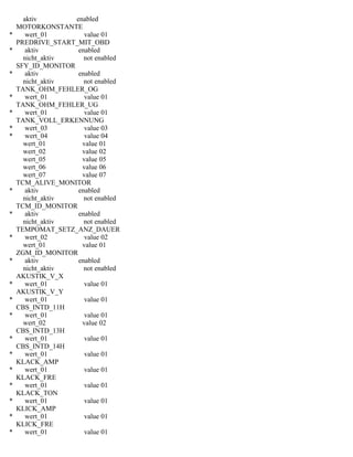 aktiv enabled
MOTORKONSTANTE
* wert_01 value 01
PREDRIVE_START_MIT_OBD
* aktiv enabled
nicht_aktiv not enabled
SFY_ID_MONITOR
* aktiv enabled
nicht_aktiv not enabled
TANK_OHM_FEHLER_OG
* wert_01 value 01
TANK_OHM_FEHLER_UG
* wert_01 value 01
TANK_VOLL_ERKENNUNG
* wert_03 value 03
* wert_04 value 04
wert_01 value 01
wert_02 value 02
wert_05 value 05
wert_06 value 06
wert_07 value 07
TCM_ALIVE_MONITOR
* aktiv enabled
nicht_aktiv not enabled
TCM_ID_MONITOR
* aktiv enabled
nicht_aktiv not enabled
TEMPOMAT_SETZ_ANZ_DAUER
* wert_02 value 02
wert_01 value 01
ZGM_ID_MONITOR
* aktiv enabled
nicht_aktiv not enabled
AKUSTIK_V_X
* wert_01 value 01
AKUSTIK_V_Y
* wert_01 value 01
CBS_INTD_11H
* wert_01 value 01
wert_02 value 02
CBS_INTD_13H
* wert_01 value 01
CBS_INTD_14H
* wert_01 value 01
KLACK_AMP
* wert_01 value 01
KLACK_FRE
* wert_01 value 01
KLACK_TON
* wert_01 value 01
KLICK_AMP
* wert_01 value 01
KLICK_FRE
* wert_01 value 01
 