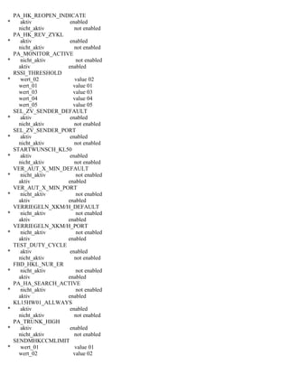 PA_HK_REOPEN_INDICATE
* aktiv enabled
nicht_aktiv not enabled
PA_HK_REV_ZYKL
* aktiv enabled
nicht_aktiv not enabled
PA_MONITOR_ACTIVE
* nicht_aktiv not enabled
aktiv enabled
RSSI_THRESHOLD
* wert_02 value 02
wert_01 value 01
wert_03 value 03
wert_04 value 04
wert_05 value 05
SEL_ZV_SENDER_DEFAULT
* aktiv enabled
nicht_aktiv not enabled
SEL_ZV_SENDER_PORT
* aktiv enabled
nicht_aktiv not enabled
STARTWUNSCH_KL50
* aktiv enabled
nicht_aktiv not enabled
VER_AUT_X_MIN_DEFAULT
* nicht_aktiv not enabled
aktiv enabled
VER_AUT_X_MIN_PORT
* nicht_aktiv not enabled
aktiv enabled
VERRIEGELN_XKM/H_DEFAULT
* nicht_aktiv not enabled
aktiv enabled
VERRIEGELN_XKM/H_PORT
* nicht_aktiv not enabled
aktiv enabled
TEST_DUTY_CYCLE
* aktiv enabled
nicht_aktiv not enabled
FBD_HKL_NUR_ER
* nicht_aktiv not enabled
aktiv enabled
PA_HA_SEARCH_ACTIVE
* nicht_aktiv not enabled
aktiv enabled
KL15HW01_ALLWAYS
* aktiv enabled
nicht_aktiv not enabled
PA_TRUNK_HIGH
* aktiv enabled
nicht_aktiv not enabled
SENDMHKCCMLIMIT
* wert_01 value 01
wert_02 value 02
 
