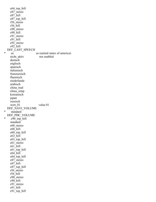 e64_top_hifi
e87_stereo
e87_hifi
e87_top_hifi
r56_stereo
r56_hifi
e90_stereo
e90_hifi
e91_stereo
e91_hifi
e92_stereo
e92_hifi
DEF_LAST_SPEECH
* us us (united states of america)
nicht_aktiv not enabled
deutsch
englisch
spanisch
italienisch
franzoesisch
flaemisch
niederlande
arabisch
china_trad
china_simp
koreanisch
japan
russisch
wert_01 value 01
DEF_NAVI_VOLUME
* standard
DEF_PDC_VOLUME
* e90_top_hifi
standard
e60_stereo
e60_hifi
e60_top_hifi
e63_hifi
e63_top_hifi
e61_stereo
e61_hifi
e61_top_hifi
e64_hifi
e64_top_hifi
e87_stereo
e87_hifi
e87_top_hifi
r56_stereo
r56_hifi
e90_stereo
e90_hifi
e91_stereo
e91_hifi
e91_top_hifi
 