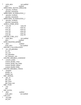 * nicht_aktiv not enabled
aktiv enabled
SPRECHER_AKTIVE_SPRACHE
* sprecher_weiblich
sprecher_maennlich
SPRECHER_ALTERNATIVE_2
* sprecher_weiblich
sprecher_maennlich
SPRECHER_ALTERNATIVE_3
* sprecher_weiblich
sprecher_maennlich
AEREA_CODE_DVD
* wert_02 value 02
wert_01 value 01
wert_03 value 03
wert_04 value 04
wert_05 value 05
wert_06 value 06
CRUISE_CTRL_CCC
* nicht_aktiv not enabled
aktiv enabled
EINH_MASTER_KOMBI
* aktiv enabled
nicht_aktiv not enabled
ONLINE_CALLSTRATEGY
* use_csd_paketdata
no_csd
use_csd
use_paketdata
use_telematic_sim
ONLINE_DISABLE_CONTENT
* content_enable
content_disable_vmax
content_disabl_eng_brake
content_disable_engine
content_disable_brake
ONLINE_DISABLE_VMAX
* standard
disable_us
disable_aus
PDC_SIGNAL
* pdc_no
pdc_rear
pdc_front
pdc_front_rear
PDC_TYPE
* rear
full
OIL_LEVEL
* aktiv enabled
nicht_aktiv not enabled
CID_CCC
* cid_high
cid_low
 