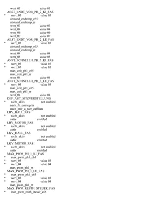 wert_01 value 01
ABST_ENDT_VOR_PH_2_KI_FAS
* wert_05 value 05
abstand_endtemp_e65
abstand_endtemp_rr
wert_03 value 03
wert_04 value 04
wert_06 value 06
wert_07 value 07
ABST_ENDT_VOR_PH_2_LE_FAS
* wert_03 value 03
abstand_endtemp_e65
abstand_endtemp_rr
wert_04 value 04
wert_05 value 05
ANST_SCHNELLH_PH_3_KI_FAS
* wert_03 value 03
* wert_05 value 05
max_zeit_ph1_e65
max_zeit_ph1_rr
wert_04 value 04
ANST_SCHNELLH_PH_3_LE_FAS
* wert_03 value 03
max_zeit_ph1_e65
max_zeit_ph1_rr
wert_04 value 04
DEF_AUT_SITZVERSTELLUNG
* nicht_aktiv not enabled
nach_fb_entriegeln
nach_entr_u_tuer_oeffnen
LBV_HALL_FAS
* nicht_aktiv not enabled
aktiv enabled
LBV_MOTOR_FAS
* nicht_aktiv not enabled
aktiv enabled
LKV_HALL_FAS
* nicht_aktiv not enabled
aktiv enabled
LKV_MOTOR_FAS
* nicht_aktiv not enabled
aktiv enabled
MAX_PWM_PH_1_KI_FAS
* max_pwm_ph1_e65
* wert_03 value 03
* wert_04 value 04
max_pwm_ph1_rr
MAX_PWM_PH_1_LE_FAS
* max_pwm_ph1_e65
* wert_03 value 03
* wert_04 value 04
max_pwm_ph1_rr
MAX_PWM_RESTH_STEUER_FAS
* max_pwm_resth_steuer_e65
 