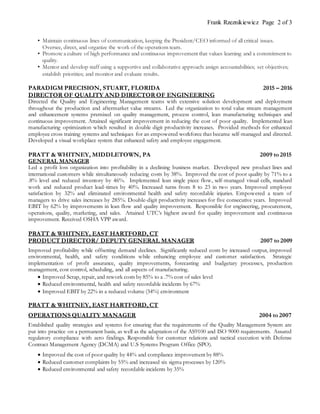 Frank Rzeznikiewicz Page 2 of 3
• Maintain continuous lines of communication, keeping the President/CEO informed of all critical issues.
Oversee, direct, and organize the work of the operations team.
• Promote a culture of high performance and continuous improvement that values learning and a commitment to
quality.
• Mentor and develop staff using a supportive and collaborative approach: assign accountabilities; set objectives;
establish priorities; and monitor and evaluate results.
PARADIGM PRECISION, STUART, FLORIDA 2015 – 2016
DIRECTOR OF QUALITY AND DIRECTOR OF ENGINEERING
Directed the Quality and Engineering Management teams with extensive solution development and deployment
throughout the production and aftermarket value streams. Led the organization to total value stream management
and enhancement systems premised on quality management, process control, lean manufacturing techniques and
continuous improvement. Attained significant improvement in reducing the cost of poor quality. Implemented lean
manufacturing optimization which resulted in double digit productivity increases. Provided methods for enhanced
employee cross training systems and techniques for an empowered workforce that became self-managed and directed.
Developed a visual workplace system that enhanced safety and employee engagement.
PRATT & WHITNEY, MIDDLETOWN, PA 2009 to 2015
GENERAL MANAGER
Led a profit loss organization into profitability in a declining business market. Developed new product lines and
international customers while simultaneously reducing costs by 38%. Improved the cost of poor quality by 71% to a
.8% level and reduced inventory by 46%. Implemented lean single piece flow, self-managed visual cells, standard
work and reduced product lead-times by 40%. Increased turns from 8 to 23 in two years. Improved employee
satisfaction by 32% and eliminated environmental health and safety recordable injuries. Empowered a team of
managers to drive sales increases by 285%. Double-digit productivity increases for five consecutive years. Improved
EBIT by 62% by improvements in lean flow and quality improvement. Responsible for engineering, procurement,
operations, quality, marketing, and sales. Attained UTC’s highest award for quality improvement and continuous
improvement. Received OSHA VPP award.
PRATT & WHITNEY, EAST HARTFORD, CT
PRODUCT DIRECTOR/ DEPUTY GENERAL MANAGER 2007 to 2009
Improved profitability while offsetting demand declines. Significantly reduced costs by increased output, improved
environmental, health, and safety conditions while enhancing employee and customer satisfaction. Strategic
implementation of profit assurance, quality improvements, forecasting and budgetary processes, production
management, cost control, scheduling, and all aspects of manufacturing.
 Improved Scrap, repair, and rework costs by 85% to a .7% cost of sales level
 Reduced environmental, health and safety recordable incidents by 67%
 Improved EBIT by 22% in a reduced volume (34%) environment
PRATT & WHITNEY, EAST HARTFORD, CT
OPERATIONS QUALITY MANAGER 2004 to 2007
Established quality strategies and systems for ensuring that the requirements of the Quality Management System are
put into practice on a permanent basis, as well as the adaptation of the AS9100 and ISO 9000 requirements. Assured
regulatory compliance with zero findings. Responsible for customer relations and tactical execution with Defense
Contract Management Agency (DCMA) and U.S Systems Program Office (SPO).
 Improved the cost of poor quality by 44% and compliance improvement by 88%
 Reduced customer complaints by 55% and increased six sigma processes by 120%
 Reduced environmental and safety recordable incidents by 35%
 