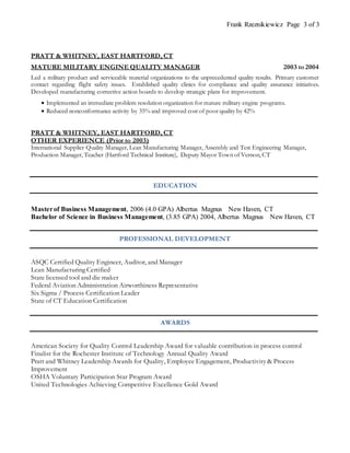Frank Rzeznikiewicz Page 3 of 3
PRATT & WHITNEY, EAST HARTFORD, CT
MATURE MILITARY ENGINE QUALITY MANAGER 2003 to 2004
Led a military product and serviceable material organizations to the unprecedented quality results. Primary customer
contact regarding flight safety issues. Established quality clinics for compliance and quality assurance initiatives.
Developed manufacturing corrective action boards to develop strategic plans for improvement.
 Implemented an immediate problem resolution organization for mature military engine programs.
 Reduced nonconformance activity by 35% and improved cost of poor quality by 42%
PRATT & WHITNEY, EAST HARTFORD, CT
OTHER EXPERIENCE (Prior to 2003)
International Supplier Quality Manager, Lean Manufacturing Manager, Assembly and Test Engineering Manager,
Production Manager, Teacher (Hartford Technical Institute), Deputy Mayor Town of Vernon, CT
EDUCATION
Masterof Business Management, 2006 (4.0 GPA) Albertus Magnus New Haven, CT
Bachelor of Science in Business Management, (3.85 GPA) 2004, Albertus Magnus New Haven, CT
PROFESSIONAL DEVELOPMENT
ASQC Certified Quality Engineer, Auditor, and Manager
Lean Manufacturing Certified
State licensed tool and die maker
Federal Aviation Administration Airworthiness Representative
Six Sigma / Process Certification Leader
State of CT Education Certification
AWARDS
American Society for Quality Control Leadership Award for valuable contribution in process control
Finalist for the Rochester Institute of Technology Annual Quality Award
Pratt and Whitney Leadership Awards for Quality, Employee Engagement, Productivity & Process
Improvement
OSHA Voluntary Participation Star Program Award
United Technologies Achieving Competitive Excellence Gold Award
 