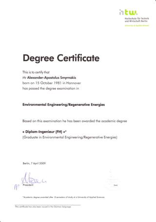 ktu'-Hochschule für Technik
und Wirtschaft Berlin
Universfty of Applied Sciences
Degree Certificqte
This is to certify thot
Mr Alexo nder-Aposf ol us Smyrnokis
born on l5 October 198.l in Honnover
hos possed the degree exominotion in
E nvi ron mentsl E ngineeri n g/Regenerslive E nergies
Bosed on fhis exominotion he hos been oworded the ocodemic degree
> Diplom-lngenieur (FH| <*
(Groduote in Environmentol Engineering/Regenerotive Energies)
Berlin, 7 April2009
itt
Ahe"-,^
W
President
*Acodemic degree oworded ofter 8 semesiers of study ot o Universily of Applied Scrences
This certificote hos olso been issued in lhe Germon longuoge.
peol)
 