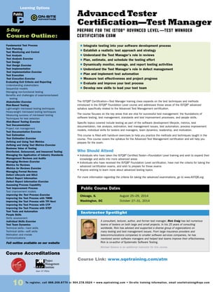 10 To register, call 888.268.8770 or 904.278.0524 • www.sqetraining.com • On-site training information, email onsitetraining@sqe.com
Advanced Tester
Certification—Test Manager
PREPARE FOR THE ISTQB® ADVANCED LEVEL—TEST MANAGER
CERTIFICATION EXAM
The ISTQB®
Certification—Test Manager training class expands on the test techniques and methods
introduced in the ISTQB®
Foundation Level course and addresses those areas of the ISTQB®
advanced
syllabus specifically related to the Advanced Test Management certification.
The course focuses on the key areas that are vital for successful test management: the foundations of
software testing, test management, standards and test improvement processes, and people skills.
Specific topics covered include testing as part of the software development lifecycle, metrics, test
documentation, risk analysis, estimation, test management issues, test automation, process improvement
models, individual skills for testers and managers, team dynamics, leadership, and motivation.
This course is filled with hands-on exercises to help you practice the methods and techniques taught in the
course. This course covers the syllabus for the Advanced Test Management certification and will help you
prepare for the exam.
Who Should Attend
• Individuals who have taken the ISTQB®
Certified Tester—Foundation Level training and wish to expand their
knowledge and skills into more advanced areas
• Individuals who have received the ISTQB®
Foundation Level certification, have met the criteria for taking the
advanced certification exams, and wish to prepare for those exams
• Anyone wishing to learn more about advanced testing topics
For more information regarding the criteria for taking the advanced examinations, go to www.ASTQB.org.
Chicago, IL	 August 25–29, 2014
Washington, DC 	 October 27–31, 2014
$ Integrate testing into your software development process
$ Establish a realistic test approach and strategy
$ Understand the Test Manager’s role in reviews
$ Plan, estimate, and schedule the testing effort
$ Dynamically monitor, manage, and report testing activities
$ Understand the Test Manager’s role in defect management
$ Plan and implement test automation
$ Measure test effectiveness and project progress
$ Evaluate and improve your test process
$ Develop new skills to lead your test team
Public Course Dates
Course Link: www.sqetraining.com/atm
A consultant, lecturer, author, and former test manager, Rick Craig has led numerous
teams of testers on both large and small projects. In his 25 years of consulting
worldwide, Rick has advised and supported a diverse group of organizations on
many testing and test management issues. From large insurance providers and
telecommunications companies to smaller software services companies, he has
mentored senior software managers and helped test teams improve their effectiveness.
Rick is co-author of Systematic Software Testing.
Michael Sowers is an additional instructor for this course.
Instructor Spotlight
Fundamental Test Process
Test Planning
Test Monitoring and Control
Test Analysis
Test Analysis Exercise
Test Design
Test Design Exercise
Test Implementation
Test Implementation Exercise
Test Execution
Test Execution Exercise
Evaluating Exit Criteria and Reporting
Understanding stakeholders
Sequential models
Managing non-functional testing
Benefits and challenges of experience-based
testing
Stakeholder Exercise
Risk-Based Testing
Light-weight risk-based testing techniques
Heavy-weight risk-based testing techniques
Measuring success of risk-based testing
Techniques for test selection
Risk-Based Testing Exercise
Test Documentation
Project risk management
Test Documentation Exercise
Test Estimation
Test Estimation Exercise
Defining and Using Test Metrics
Defining and Using Test Metrics Exercise
Business Value of Testing
Distributed, Outsourced, and Insourced Testing
Managing the Application of Industry Standards
Management Reviews and Audits
Managing Reviews Exercise
Metrics for Reviews
Metrics for Reviews Exercise
Managing Formal Reviews
Defect Lifecycle and SDLC
Defect Report Information
Defect Report Information Exercise
Assessing Process Capability
Test Improvement Process
Test improvement models
Improving the Test Process Exercise
Improving the Test Process with TMMi
Improving the Test Process with TPI Next
Improving the Test Process with CTP
Improving the Test Process with STEP
Test Tools and Automation
People Skills
Skills assessment
Individual Skills Exercise
Test Team Dynamics
Technical skills—hard skills
Technical skills—soft skills
Motivation and morale
Communications
Full outline available on our website
5-Day
Course Outline:
Public
Learning Options
Course Accreditations
Earn 37 PDUs
 