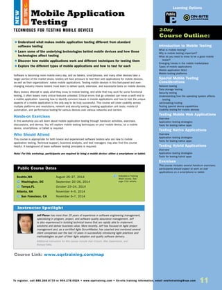 11To register, call 888.268.8770 or 904.278.0524 • www.sqetraining.com • On-site training information, email onsitetraining@sqe.com
Mobile Application
Testing
TECHNIQUES FOR TESTING MOBILE DEVICES
Software is becoming more mobile every day, and as tablets, smartphones, and many other devices take a
larger portion of the market share, testers will face pressure to test their web applications for mobile devices,
as well as their organizations’ native mobile applications. Testing mobile devices in this fast-paced and ever-
changing industry means testers must learn to deliver quick, extensive, and successful tests on mobile devices.
Many testers attempt to apply what they know to mobile testing, and while that may work for some functional
testing, it often leaves many critical features untested. Critical errors that go untested can mean a swift end to
a mobile application. Learning how to identify common issues in mobile applications and how to test the unique
aspects of a mobile application is the only way to be truly successful. This course will cover usability across
multiple platforms and resolutions, network and security testing, creating application unit tests, mobile UI
automation, and performance testing for various devices over various networks and carriers.
Hands-on Exercises
In this workshop you will learn about mobile application testing through hands-on activities, exercises,
discussions, and demos. You will explore mobile testing techniques on your mobile device, so a mobile
device, smartphone, or tablet is required.
Who Should Attend
This course is appropriate for both novice and experienced software testers who are new to mobile
application testing. Technical support, business analysts, and test managers may also find this course
helpful. A background of basic software testing principles is required.
Note: For this workshop, participants are required to bring a mobile device: either a smartphone or tablet.
Introduction to Mobile Testing
What is mobile testing?
Why is mobile testing important?
What do you need to know to be a good mobile
tester?
Emerging trends in the mobile marketplace
Types of mobile applications
Mobile application SDLC
Mobile testing platforms
Special Mobile Testing
Considerations
Network testing
Data storage testing
Security testing
Understanding how the operating system affects
testing
Jail-breaking/rooting
Testing special device capabilities
Usability testing for mobile devices
Testing Mobile Web Applications
Overview
Application testing strategies
Tools for testing native apps
Testing Native Applications
Overview
Application testing strategies
Tools for testing native apps
Testing Hybrid Applications
Overview
Application testing strategies
Tools for testing hybrid apps
Exercises
This course includes several hands-on exercises;
participants should expect to work on real
applications on a smartphone or tablet.
$ Understand what makes mobile application testing different from standard
software testing
$ Learn some of the underlying technologies behind mobile devices and how those
technologies affect testing
$ Discover how mobile applications work and different techniques for testing them
$ Explore the different types of mobile applications and how to test for each
2-Day
Course Outline:
Course Link: www.sqetraining.com/map
Public
Learning Options
Jeff Pierce has more than 20 years of experience in software engineering management,
specializing in program, project, and software quality assurance management. Jeff
is also experienced in building technical teams that are rapidly able to implement
solutions and deliver business value. More recently, Jeff has focused on Agile project
management and, as a certified Agile ScrumMaster, has coached and mentored several
client companies over the last 10 years in successfully introducing Agile practices and
methodologies as part of their Agile adoption and quality software delivery.
Additional instructors for this course include Alan Crouch, Max Saperstone, and
Richard Mills.
Instructor Spotlight
NEW
Seattle,WA	 August 26–27, 2014
TW Washington, DC	 September 25–26, 2014
TW Tampa,FL	 October 23–24, 2014
Atlanta, GA	 November 4–5, 2014
TW San Francisco, CA	 November 6–7, 2014
Public Course Dates
TW Indicates a Training
Week course. See
page 3 for details.
HOTTOPIC
 