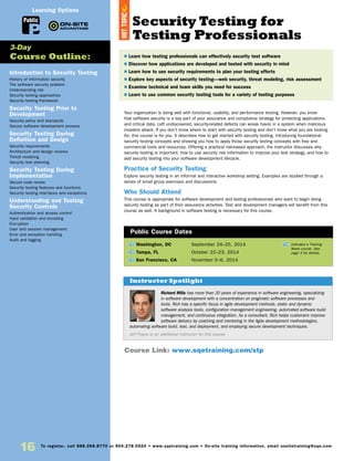 16 To register, call 888.268.8770 or 904.278.0524 • www.sqetraining.com • On-site training information, email onsitetraining@sqe.com
Introduction to Security Testing
History of information security
The software security problem
Understanding risk
Security testing approaches
Security testing framework
Security Testing Prior to
Development
Security policy and standards
Secure software development process
Security Testing During
Definition and Design
Security requirements
Architecture and design reviews
Threat modeling
Security test planning
Security Testing During
Implementation
Secure code review
Security testing features and functions
Security testing interfaces and exceptions
Understanding and Testing
Security Controls
Authentication and access control
Input validation and encoding
Encryption
User and session management
Error and exception handling
Audit and logging
3-Day
Course Outline:
Public
Learning Options
Richard Mills has more than 20 years of experience in software engineering, specializing
in software development with a concentration on pragmatic software processes and
tools. Rich has a specific focus in agile development methods, static and dynamic
software analysis tools, configuration management engineering, automated software build
management, and continuous integration. As a consultant, Rich helps customers improve
software delivery by coaching and mentoring in the Agile development methodologies,
automating software build, test, and deployment, and employing secure development techniques.
Jeff Payne is an additional instructor for this course.
Instructor Spotlight
Your organization is doing well with functional, usability, and performance testing. However, you know
that software security is a key part of your assurance and compliance strategy for protecting applications
and critical data. Left undiscovered, security-related defects can wreak havoc in a system when malicious
invaders attack. If you don’t know where to start with security testing and don’t know what you are looking
for, this course is for you. It describes how to get started with security testing, introducing foundational
security testing concepts and showing you how to apply those security testing concepts with free and
commercial tools and resources. Offering a practical risk-based approach, the instructor discusses why
security testing is important, how to use security risk information to improve your test strategy, and how to
add security testing into your software development lifecycle.
Practice of Security Testing
Explore security testing in an informal and interactive workshop setting. Examples are studied through a
series of small group exercises and discussions.
Who Should Attend
This course is appropriate for software development and testing professionals who want to begin doing
security testing as part of their assurance activities. Test and development managers will benefit from this
course as well. A background in software testing is necessary for this course.
TW Washington, DC	 September 24–25, 2014
TW Tampa, FL	 October 22–23, 2014
TW San Francisco, CA	 November 5–6, 2014
$ Learn how testing professionals can effectively security test software
$ Discover how applications are developed and tested with security in mind
$ Learn how to use security requirements to plan your testing efforts
$ Explore key aspects of security testing—web security, threat modeling, risk assessment
$ Examine technical and team skills you need for success
$ Learn to use common security testing tools for a variety of testing purposes
Public Course Dates
TW Indicates a Training
Week course. See
page 3 for details.
Course Link: www.sqetraining.com/stp
Security Testing for
Testing Professionals
HOTTOPIC
 