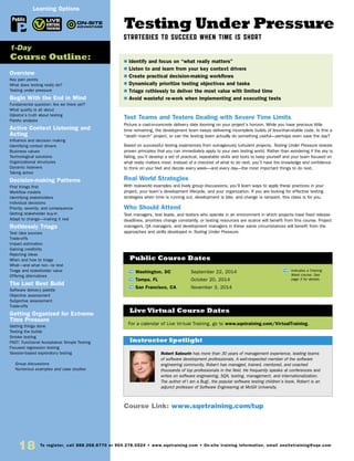 18 To register, call 888.268.8770 or 904.278.0524 • www.sqetraining.com • On-site training information, email onsitetraining@sqe.com
Overview
Key pain points
What does testing really do?
Testing under pressure
Begin With the End in Mind
Fundamental question: Are we there yet?
What quality is all about
Dijkstra’s truth about testing
Pareto analysis
Active Context Listening and
Acting
Influence and decision making
Identifying context drivers
Business values
Technological solutions
Organizational structures
Dynamic listeners
Taking action
Decision-making Patterns
First things first
Workflow models
Identifying stakeholders
Individual decisions
Priority, severity, and consequence
Getting stakeholder buy-in
Adapt to change—making it real
Ruthlessly Triage
Test idea sources
Trade-offs
Impact estimation
Gaining credibility
Rejecting ideas
When and how to triage
What—and what not—to test
Triage and stakeholder value
Offering alternatives
The Last Best Build
Software delivery palette
Objective assessment
Subjective assessment
Trade-offs
Getting Organized for Extreme
Time Pressure
Getting things done
Testing the builds
Smoke testing
FAST: Functional Acceptance Simple Testing
Focused regression testing
Session-based exploratory testing
	 Group discussions
	 Numerous examples and case studies
1-Day
Course Outline:
Learning Options
Public
Testing Under Pressure
STRATEGIES TO SUCCEED WHEN TIME IS SHORT
Test Teams and Testers Dealing with Severe Time Limits
Picture a cast-in-concrete delivery date looming on your project’s horizon. While you have precious little
time remaining, the development team keeps delivering incomplete builds of less-than-stable code. Is this a
“death march” project, or can the testing team actually do something useful—perhaps even save the day?
Based on successful testing experiences from outrageously turbulent projects, Testing Under Pressure reveals
proven principles that you can immediately apply to your own testing world. Rather than wondering if the sky is
falling, you’ll develop a set of practical, repeatable skills and tools to keep yourself and your team focused on
what really matters most. Instead of a checklist of what to do next, you’ll have the knowledge and confidence
to think on your feet and decide every week—and every day—the most important things to do next.
Real World Strategies
With real-world examples and lively group discussions, you’ll learn ways to apply these practices in your
project, your team’s development lifecycle, and your organization. If you are looking for effective testing
strategies when time is running out, development is late, and change is rampant, this class is for you.
Who Should Attend
Test managers, test leads, and testers who operate in an environment in which projects have fixed release
deadlines, priorities change constantly, or testing resources are scarce will benefit from this course. Project
managers, QA managers, and development managers in these same circumstances will benefit from the
approaches and skills developed in Testing Under Pressure.
TW Washington, DC	 September 22, 2014
TW Tampa, FL	 October 20, 2014
TW San Francisco, CA	 November 3, 2014
$ Identify and focus on “what really matters”
$ Listen to and learn from your key context drivers
$ Create practical decision-making workflows
$ Dynamically prioritize testing objectives and tasks
$ Triage ruthlessly to deliver the most value with limited time
$ Avoid wasteful re-work when implementing and executing tests
Public Course Dates
TW Indicates a Training
Week course. See
page 3 for details.
Course Link: www.sqetraining.com/tup
Robert Sabourin has more than 30 years of management experience, leading teams
of software development professionals. A well-respected member of the software
engineering community, Robert has managed, trained, mentored, and coached
thousands of top professionals in the field. He frequently speaks at conferences and
writes on software engineering, SQA, testing, management, and internationalization.
The author of I am a Bug!, the popular software testing children’s book, Robert is an
adjunct professor of Software Engineering at McGill University.
Instructor Spotlight
For a calendar of Live Virtual Training, go to www.sqetraining.com/VirtualTraining.
Live Virtual Course Dates
 