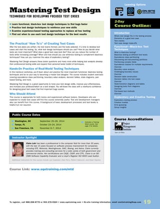 Mastering Test Design
TECHNIQUES FOR DEVELOPING FOCUSED TEST CASES
The Practical “How To’s” of Creating Test Cases
After the test plans are written, the test teams formed, and the tools selected, it’s time to develop test
cases and start the testing. So, what test design techniques should you use? How do you decide what
tests are most important? What does a good test case look like? How can you reduce the number of
tests while increasing coverage? When and how should you use white-box testing to complement black-box
techniques? How can you maximize the value of exploratory testing?
Mastering Test Design answers these tester questions and many more while helping test analysts develop
their professional testing skills and expand their personal tester toolkit of techniques.
Hands-0n Practice of Real-World Testing Techniques
In this hands-on workshop, you’ll learn about and practice the most important functional, black-box testing
techniques and be on your way to becoming a master test designer. The course includes student exercises
covering equivalence class partitioning, boundary value analysis, decision tables, state diagrams, pair-
based testing, and more.
Mastering Test Design is a great opportunity to hone your test design skills, improve your effectiveness,
and increase your professionalism as a test analyst. You will leave the class with a newfound confidence
for designing great test cases that find important bugs sooner.
Who Should Attend
This course is appropriate for both novice and experienced software testers. Developers who are
expected to create test cases will find this course extremely useful. Test and development managers
also can benefit from this course. A background of basic development processes and test levels is
helpful but not required.
Introduction
Where test design fits in the testing process
Elements of a good test case
Test oracles
Test case design trade-offs
Functional—Black-box Test
Techniques
What is black-box testing?
Black-box testing at different test levels
Equivalence class partitioning
Discovering and documenting partitions
Partitioning complex fields
Equivalence classes for multiple requirements
Exercise
Boundary value analysis
Challenging boundary issues
Exercise
Decision table construction
Decision tables into test cases
Exercise
State-transition diagrams and tables
Designing tests from diagrams
Exercise
Pair-based test methods
Exercise
Exploratory and Creative Testing
Exploratory testing process
Creative invalids
Error guessing
Group insights
	
TW Washington, DC	 September 25–26, 2014
TW Tampa, FL	 October 23–24, 2014
TW San Francisco, CA	 November 6–7, 2014
Claire Lohr has been a professional in the computer field for more than 30 years,
with the last 15 years focused on software process improvement for companies
including GTE, Motorola, Westinghouse, SAIC, Boeing, and Aetna. Claire currently
provides training and consulting services for a wide variety of both government and
commercial clients. Her certifications are CSQE, CSDP, and CTFL. Claire is an SEI
CMM Software Capability Evaluator and a Lloyd’s Register ISO 9000 Lead Auditor.
Additional instructors for this course include Lee Copeland, Dale Perry, Robert Sabourin, and Dawn Haynes.
$ Learn functional, black-box test design techniques to find bugs faster
$ Practice test design techniques to reinforce your new skills
$ Examine experience-based testing approaches to replace ad hoc testing
$ Find out when to use each test design technique for the best results
2-Day
Course Outline:
Instructor Spotlight
Public Course Dates
TW Indicates a Training
Week course. See
page 3 for details.
Course Link: www.sqetraining.com/mtd
Public
eLearning
Learning Options
To register, call 888.268.8770 or 904.278.0524 • www.sqetraining.com • On-site training information, email onsitetraining@sqe.com
19
Course Accreditations
Earn 15 PDUs
 