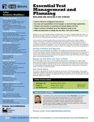 20
Testing and Quality
Software quality vs. testing
Class Discussion: Your organization’s culture
Test levels—unit, integration, system, and
acceptance
Preventive testing vs. reactive testing
STEP™ – Software Test and Evaluation Process
Class Discussion: Can we test quality into the
software?
The Test Manager
Roles and responsibilities of the test manager
Communicating with stakeholders
Class Discussion: Ways to obtain management
buy-in
Raising testing value proposition and profile
Class Discussion: The developer-to-tester ratio
Test manager attributes and skills
Test Teams
Attitudes and psychology of testing
Class Exercise and Discussion
Test team organization alternatives
Keys for successful test teams
Class Discussion: Handling concurrent projects
Staff attributes and skills development
Class Discussion: Characteristics of a good tester
Configuration Management
Library management
Change control board
Defect analysis
Master Test Plan
Process vs. documentation
Class Discussion: Who is the audience for the
Master Test Plan?
What—and what not—to test
Product and project risks and contingencies
Class Exercise and Discussion
Test approach/strategy
Scheduling and estimating
Class Discussion: Who sets the test schedule?
Why test planning fails
Testware Design
Influence of risk
Testers’ role in requirements
The inventory process
Execution Management
Logging and reporting tests and incidents
Failures vs. defects
Class Discussion: How do you measure test
effectiveness?
Predicting release dates
When to stop testing
Tools
What—and what not—to automate
Class Discussion: Test tool issues
Manager’s role in tool implementation
Process Benchmarks and Baselines
Implementing changes
Process assessments
Test process improvement models
2-Day
Course Outline:
Learning Options
Public
Course Accreditations
Earn 15 PDUs
Essential Test
Management and
Planning
DEVELOPING AND EXECUTING A TEST STRATEGY
Whether you are a test manager leading a small test team, the director managing multiple test teams, or a
development manager or lead who is responsible for testing, you already know that poor testing can waste
time and money—and sometimes even destroy a project or product.
In this interactive, discussion-oriented course, you’ll learn about and explore what it takes to develop,
maintain, and execute a successful test strategy. Rather than teaching an inflexible checklist process of
“things to do” for testing, you’ll learn to think and plan the test effort based on the situations you face in
your project and product: the application to test; the development environment and lifecycle; time available for
testing; test resources and staff skills; risk factors; and all of the variables that should drive testing decisions.
Develop a Practical Test Approach
The purpose of the test approach—or strategy—is to manage and direct the test effort to a successful
conclusion by finding the important defects early and providing project stakeholders with the information they
need to make informed decisions. Through numerous class discussions and explorations, you’ll learn the
critical success factors for developing a practical test approach and the roles that testers and test managers
play in successful development projects.
Manage the Test Effort from Start to Finish
For a test strategy to have value, it must be skillfully implemented and updated as the project unfolds.
Risks must continuously be re-evaluated based on both internal and external influences. Exit criteria must
be reviewed and changed if necessary based upon the current state of the project. Find out what it takes to
run a test project from early planning and resourcing, developing the tests, executing tests, reporting test
results, and finally, evaluating the process.
Who Should Attend
This course is appropriate for anyone who influences the direction of the testing strategy—test managers,
development managers responsible for testing, test leads, senior testers—and QA analysts, test leads, and
senior test engineers and analysts. Participants should have at least two years of test experience and some
leadership experience or training.
TW Washington, DC	 September 22–23, 2014
TW Tampa, FL	 October 20–21, 2014
TW San Francisco, CA	 November 3–4, 2014
A consultant, lecturer, author, and former test manager, Rick Craig has led numerous
teams of testers on both large and small projects. In his 25 years of consulting
worldwide, Rick has advised and supported a diverse group of organizations on
many testing and test management issues. From large insurance providers and
telecommunications companies to smaller software services companies, he has
mentored senior software managers and helped test teams improve their effectiveness.
Rick is co-author of Systematic Software Testing.
Mike Ennis is an additional instructor for this course.
$ Factors critical for managing the test process
$ Key roles and responsibilities of test managers in small and large organizations
$ Creation and execution of a practical and dynamic Master Test Plan
$ Steps to develop a prioritized set of test objectives based on risk
$ Skills and approaches to manage the test effort—from start to finish
Instructor Spotlight
Public Course Dates
TW Indicates a Training
Week course. See
page 3 for details.
Course Link: www.sqetraining.com/etm
To register, call 888.268.8770 or 904.278.0524 • www.sqetraining.com • On-site training information, email onsitetraining@sqe.com
 