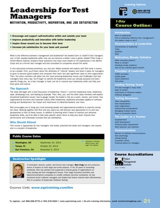 Leadership for Test
Managers
MOTIVATION, PRODUCTIVITY, INSPIRATION, AND JOB SATISFACTION
What is the difference between management and leadership? Are leaders born or made? If test managers
can, in fact, develop leadership skills, how can you become a better—even a great—leader? Rick Craig, a
retired Marine Colonel, answers these questions and many more based on his experiences in the Marine
Corps and as a former test manager and test consultant to companies around the world.
In this discussion-oriented workshop, you and your fellow students will explore with Rick what it means
to be a leader. First, you’ll learn about the attributes of “natural” leaders and what it takes for managers
to grow to become great leaders who empower their team and add significant value to their organization.
Then, the class members will delve into the most pressing leadership issues and challenges that test
managers face every day. You’ll begin to identify the leadership traits you already possess and learn
specific things you, as a test manager or lead, can do to improve your leadership skills and help your
team grow and mature.
The Approach
The class will begin with a brief discussion of leadership “theory”—common leadership traits, leadership
style, developing trust, and leading by example. Then, Rick, you, and the other class members will explore
situational leadership issues: how to gauge morale; the leader’s role as a coach, mentor, and trainer; how
organizational structure and corporate culture affect leadership; leadership principles applied to software
testing and development; the impact and importance of influential leaders; and more.
Rick encourages you to bring your most pressing people and organizational problems to examine during
the class. Working together with Rick and your peers you will discover new approaches to try and new
perspectives to look at these issues. In addition to learning what it takes to improve your personal
leadership skills, you’ll be able to take back specific action items to help your team improve their
performance and individuals increase their job satisfaction.
Who Should Attend
This course is appropriate for test managers, test leads, potential test leads and managers, and anyone
who is a student of leadership.
TW Washington, DC	 September 24, 2014
TW Tampa, FL	 October 22, 2014
TW San Francisco, CA	 November 5, 2014
$ Encourage and support self-motivation within and outside your team
$ Improve productivity and innovation with better leadership
$ Inspire those around you to become their best
$ Increase job satisfaction for your team and yourself
Public Course Dates
TW Indicates a Training
Week course. See
page 3 for details.
Introduction
What is leadership?
How is leadership different from management?
Are leaders made or born?
Characteristics of Leadership
Cornerstones of leadership
Traits
Qualities
Style
Motivation/Morale/Initiative
What motivates testers?
What is morale?
Handling morale problems
How do you maintain good morale?
Principles of Leadership
USMC principles
Quality goals
Vision statement
Test policy
Leading Testing Teams
The test manager’s many roles
Span of control
Importance of influence leaders
Effective delegation
Testing Structures
Team composition
Test independence
Team organization
Outsourcing considerations
Managing multiple teams
Keys to successful teams
The Leader as a Teacher
Empowerment
Staff development
Technical skills assessment
Staff selection and retention
Communications
Barriers to effective communications
Test psychology
Selling testing
Corporate culture
Practical advice for managers
1-Day
Course Outline:
Course Link: www.sqetraining.com/ltm
A consultant, lecturer, author, and former test manager, Rick Craig has led numerous
teams of testers on both large and small projects. In his 25 years of consulting
worldwide, Rick has advised and supported a diverse group of organizations on
many testing and test management issues. From large insurance providers and
telecommunications companies to smaller software services companies, he has
mentored senior software managers and helped test teams improve their effectiveness.
Rick is co-author of Systematic Software Testing.
Instructor Spotlight
Public
Learning Options
To register, call 888.268.8770 or 904.278.0524 • www.sqetraining.com • On-site training information, email onsitetraining@sqe.com
21
Course Accreditations
Earn 7.5 PDUs
 
