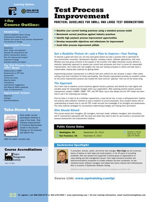 22 To register, call 888.268.8770 or 904.278.0524 • www.sqetraining.com • On-site training information, email onsitetraining@sqe.com
Introduction
Typical complaints about testing
Improving the testing process
Position and scope of test process improvement
The process of change
Improvement Process
Awareness
Goal, scope, and approach
Develop the assessment tool
Define improvement actions
Plan the improvement project
Implement change
Evaluate results and adjust
The Test Process Improvement
(TPI®
) Model
Relationship to CMMI®
Relationship to TPI®
Next
Assessment
Twenty key areas
Maturity levels
Checkpoints
Improvement suggestions
Test Maturity Matrix explained
Order of improvements
Improvement Actions
Objectives
Findings
Recommendations
Take-Home Bonus
Each public course
participant receives a
copy of the book, Test
Process Improvement:
A Practical Step-by-Step
Guide to Structured
Testing, by Tim Koomen
and Martin Pol.
Valid for public courses only.
1-Day
Course Outline:
Public
Learning Options
Course Accreditations
Earn 7.5 PDUs
Test Process
Improvement
PRACTICAL GUIDELINES FOR SMALL AND LARGE TEST ORGANIZATIONS
Get a Realistic Picture of—and a Plan to Improve—Your Testing
To become a great test team you not only need great testers but also a process that is optimized for
your environment—business, development lifecycle, company culture, software applications, and more.
Whether your test group consists of two people or two hundred, this highly interactive course delivers a
practical, systematic approach to assess your current test processes and chart a course for measurable
improvements. You’ll leave with new insights into how your testing compares to others and take back a
customizable, step-by-step roadmap for getting better.
Implementing process improvement is a difficult task and—without its own process in place—often yields
nothing more than frustration for those participating. Test Process Improvement provides an excellent outline
for the entire improvement process and reveals the most common “gotchas” that can kill the whole thing.
The Approach
You’ll learn how to baseline current practices against industry practices and identify the most logical and
valuable areas for measurable changes within your organization. After exploring several industry process
improvement models—CMMI®
, TMMi®
, TPI®
, and TPI®
Next—you’ll dive deeply into the TPI®
model and learn
how to use it for improving your testing.
Find out when it is best to do a full-blown assessment, a less formal one, or even a self-assessment. Explore
and practice data collection methods to build a baseline of current processes. Every student leaves with an
understanding of exactly how to use the TPI®
model and with the knowledge of its strengths and weaknesses.
The class explores strategies for successfully implementing changes and making them permanent.
Who Should Attend
This course equips test managers, QA managers, test team leads, software managers, test consultants,
and IT improvement specialists with the tools and skills they need to plan for and conduct a structured test
process assessment and improvement initiative.
TW Washington, DC	 September 25, 2014
TW San Francisco, CA	 November 6, 2014
$ Baseline your current testing practices using a standard process model
$ Benchmark current practices against industry practices
$ Identify high payback process improvement opportunities
$ Develop measurable objectives and milestones for improvement
$ Avoid killer process improvement pitfalls
Public Course Dates
TW Indicates a Training
Week course. See
page 3 for details.
Course Link: www.sqetraining.com/tpi
A consultant, lecturer, author, and former test manager, Rick Craig has led numerous
teams of testers on both large and small projects. In his 25 years of consulting
worldwide, Rick has advised and supported a diverse group of organizations on
many testing and test management issues. From large insurance providers and
telecommunications companies to smaller software services companies, he has
mentored senior software managers and helped test teams improve their effectiveness.
Rick is co-author of Systematic Software Testing.
Additional instructors for this course include Lee Copeland and Martin Pol.
Instructor Spotlight
 