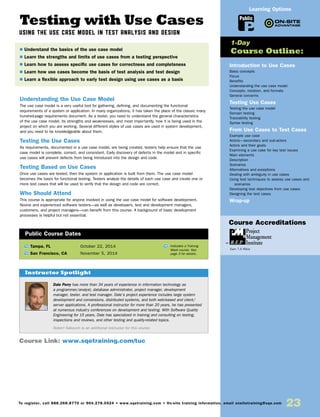 23To register, call 888.268.8770 or 904.278.0524 • www.sqetraining.com • On-site training information, email onsitetraining@sqe.com
Testing with Use Cases
USING THE USE CASE MODEL IN TEST ANALYSIS AND DESIGN
Understanding the Use Case Model
The use case model is a very useful tool for gathering, defining, and documenting the functional
requirements of a system or application. In many organizations, it has taken the place of the classic many
hundred-page requirements document. As a tester, you need to understand the general characteristics
of the use case model, its strengths and weaknesses, and most importantly, how it is being used in the
project on which you are working. Several different styles of use cases are used in system development,
and you need to be knowledgeable about them.
Testing the Use Cases
As requirements, documented in a use case model, are being created, testers help ensure that the use
case model is complete, correct, and consistent. Early discovery of defects in the model and in specific
use cases will prevent defects from being introduced into the design and code.
Testing Based on Use Cases
Once use cases are tested, then the system or application is built from them. The use case model
becomes the basis for functional testing. Testers analyze the details of each use case and create one or
more test cases that will be used to verify that the design and code are correct.
Who Should Attend
This course is appropriate for anyone involved in using the use case model for software development.
Novice and experienced software testers—as well as developers, test and development managers,
customers, and project managers—can benefit from this course. A background of basic development
processes is helpful but not essential.
TW Tampa, FL	 October 22, 2014
TW San Francisco, CA	 November 5, 2014
Dale Perry has more than 34 years of experience in information technology as
a programmer/analyst, database administrator, project manager, development
manager, tester, and test manager. Dale’s project experience includes large system
development and conversions, distributed systems, and both web-based and client/
server applications. A professional instructor for more than 20 years, he has presented
at numerous industry conferences on development and testing. With Software Quality
Engineering for 15 years, Dale has specialized in training and consulting on testing,
inspections and reviews, and other testing and quality-related topics.
Robert Sabourin is an additional instructor for this course.
$ Understand the basics of the use case model
$ Learn the strengths and limits of use cases from a testing perspective
$ Learn how to assess specific use cases for correctness and completeness
$ Learn how use cases become the basis of test analysis and test design
$ Learn a flexible approach to early test design using use cases as a basis
Instructor Spotlight
Public Course Dates
TW Indicates a Training
Week course. See
page 3 for details.
Introduction to Use Cases
Basic concepts
Focus
Benefits
Understanding the use case model
Concepts, notation, and formats
General concerns
Testing Use Cases
Testing the use case model
Domain testing
Traceability testing
Syntax testing
From Use Cases to Test Cases
Example use case
Actors—secondary and sub-actors
Actors and their goals
Examining a use case for key test issues
Main elements
Description
Scenarios
Alternatives and exceptions
Dealing with ambiguity in use cases
Using test techniques to assess use cases and
scenarios
Developing test objectives from use cases
Designing the test cases
Wrap-up
1-Day
Course Outline:
Course Link: www.sqetraining.com/tuc
Public
Learning Options
Course Accreditations
Earn 7.5 PDUs
 