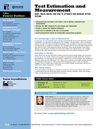 24 To register, call 888.268.8770 or 904.278.0524 • www.sqetraining.com • On-site training information, email onsitetraining@sqe.com
Test Estimation and
Measurement
WHAT, WHEN, WHERE, AND HOW TO ESTIMATE AND MEASURE WITHIN
TESTING
The Test Manager’s Role in Measurement
In many ways, the most important value of testing is providing timely and accurate information to project
stakeholders. As a by-product of testing efforts, test managers—and lead testers—need to continually
measure and report the status and quality of the product under development. They also need to measure
test effectiveness as a guide for improvement. Test managers make and revise test effort estimates and
help determine when to stop testing and release the product. These are all examples of test metrics.
Because a key component of testing is to measure the quality of the software product, test managers
and testers also collect data and report metrics related to the entire software development activity.
Estimation in Practice
Almost anyone who has ever attempted to develop an estimate about software realizes just how difficult
the task can be. The number of factors that can affect the estimate is virtually without limit. The key to
good estimates is to understand the main variables, compare them to known standards, and normalize the
estimates based upon their differences. This is easy to say but difficult to accomplish because estimates
are frequently required when very little is known about the project and what is known is constantly
changing. Throw in a healthy dose of politics and a bit of wishful thinking, and estimation can become a
nightmare for software practitioners—and testers.
Who Should Attend
This course provides a background in estimation for anyone who must estimate software development
or testing efforts (and that should cover almost everyone!). Analysts, developers, leads, test managers,
testers, and QA personnel can all benefit from this course.
Test Estimation
What is estimation?
Who should perform estimation?
What should be estimated?
Estimating Axioms
Estimation Techniques
Work breakdown
Team estimates (Wideband Delphi)
Three-point estimates
Company standards and norms
Percent of project effort
Story point sizing
Poker estimation
Introduction to Software
Measurement
What is measurement?
Why is measurement important?
What makes a good metric?
Measurement Rules of Thumb
The human element
Obtaining buy-in—management and staff
The Hawthorne Effect
Use of subjective metrics
Test Manager’s Dashboard
Quality of the product
Project and test status
Test effectiveness
Resources metrics
Outstanding issues
Wrap-up and Discussion
TW Washington, DC	 September 23, 2014
TW Tampa, FL	 October 21, 2014
TW San Francisco, CA	 November 4, 2014
$ Understand the test team’s and tester’s role in software estimation and
measurement
$ Develop the right measures for your project and organization
$ Create a custom Test Metrics Dashboard
$ Learn how to estimate in the face of uncertainty
$ Avoid dysfunctional metrics for sustainable measurement programs
1-Day
Course Outline:
Public Course Dates
TW Indicates a Training
Week course. See
page 3 for details.
Public
Learning Options
Course Link: www.sqetraining.com/tem
Course Accreditations
Earn 7.5 PDUs
Robert Sabourin has more than 30 years of management experience, leading teams
of software development professionals. A well-respected member of the software
engineering community, Robert has managed, trained, mentored, and coached
thousands of top professionals in the field. He frequently speaks at conferences and
writes on software engineering, SQA, testing, management, and internationalization.
The author of I am a Bug!, the popular software testing children’s book, Robert is an
adjunct professor of Software Engineering at McGill University.
Rick Craig is an additional instructor for this course.
Instructor Spotlight
 
