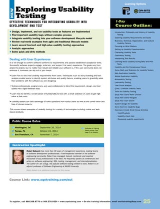Learning Options
To register, call 888.268.8770 or 904.278.0524 • www.sqetraining.com • On-site training information, email onsitetraining@sqe.com
25
Exploring Usability
Testing
EFFECTIVE TECHNIQUES FOR INTEGRATING USABILITY INTO
DEVELOPMENT AND TEST
Dealing with User Experiences
It is not enough to confirm software conforms to requirements and passes established acceptance tests.
Successful software projects engage, entertain, and support the users’ experience. The goals vary from
project to project, but no matter how robust and reliable your software is, if the user community does not
embrace it, business can slip out of your hands.
• Learn how to elicit real usability requirements from users. Techniques such as story boarding and task
analysis enable teams to identify system attributes and quality factors, enabling users to gracefully solve
their problems with the software you are designing.
• Testing professionals, programmers, and users collaborate to blend the requirement, design, and test
cycles into a tight feedback loop.
• Learn how to identify a small subset of functionality to test with a small selection of users to get high
value at low costs.
• Usability testers can take advantage of naive questions from novice users as well as the tunnel vision and
bias of domain experts.
This course shares examples of usability testing for a variety of technologies including mobile and web-
based products.
TW Washington, DC	 September 26, 2014
TW Tampa, FL	 October 24, 2014
TW San Francisco, CA	 November 7, 2014
$ Design, implement, and run usability tests as features are implemented
$ Find important usability bugs without complex process
$ Integrate usability testing into your software development lifecycle model
$ Review real-world examples from agile and traditional lifecycle models
$ Learn several low-tech and high-value usability testing approaches
$ Analytic approaches
$ Some quick and dirty methods
Public Course Dates
TW Indicates a Training
Week course. See
page 3 for details.
Introduction: Philosophy and History of Usability
Testing
Exploring Usability Requirements and Goals
Business, Technical, Organization, and Cultural
Usability Factors
Focusing on What Matters
Setting up Usability Experimentation
Chartering Usability Tests
Exploratory Testing
Interpreting Test Results
Learning About Usability During Beta and Pilot
Tests
Usability and the Conspicuous Failure
Some Math and Statistics for Usability Testers
Web Application Usability
Mobile Application Usability
Accessibility Testing
Learnability Testing
User Focus Analysis
Quick, 5 Minute Usability Tests
Tools for Usability Testing
Study How Users Make Choices
Study How Users Navigate
Study How User Search
System Design for Usability
Some Common Usability Bugs
Exercises Include Small Group Activities
- Usability goals
- Usability check lists
- Reviewing usability experiments
1-Day
Course Outline:
Public
Course Link: www.sqetraining.com/eut
Robert Sabourin has more than 30 years of management experience, leading teams
of software development professionals. A well-respected member of the software
engineering community, Robert has managed, trained, mentored, and coached
thousands of top professionals in the field. He frequently speaks at conferences and
writes on software engineering, SQA, testing, management, and internationalization.
The author of I am a Bug!, the popular software testing children’s book, Robert is an
adjunct professor of Software Engineering at McGill University.
Matta Saikali is an additional instructor for this course.
Instructor Spotlight
NEW
 